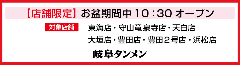 お盆期間(8/9～8/17)一部店舗（東海店・守山竜泉寺店・天白店
大垣店・豊田店・浜松店）10：30～営業